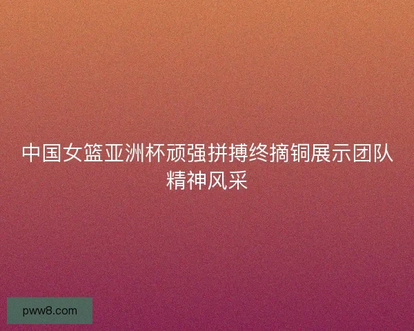 中国女篮亚洲杯顽强拼搏终摘铜展示团队精神风采