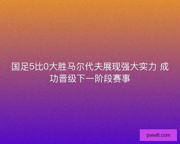 国足5比0大胜马尔代夫展现强大实力 成功晋级下一阶段赛事