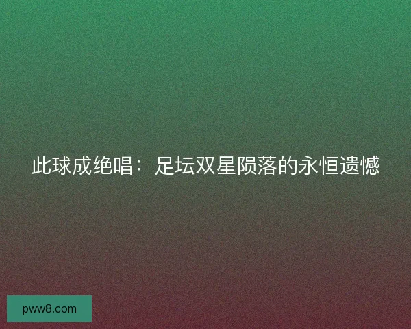 此球成绝唱：足坛双星陨落的永恒遗憾