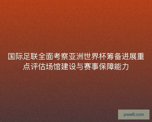 国际足联全面考察亚洲世界杯筹备进展重点评估场馆建设与赛事保障能力