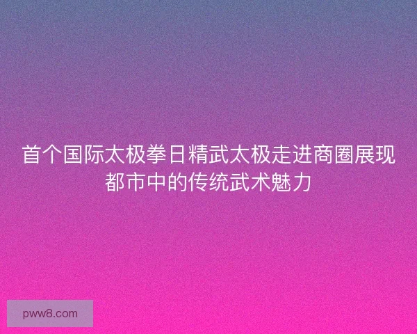首个国际太极拳日精武太极走进商圈展现都市中的传统武术魅力