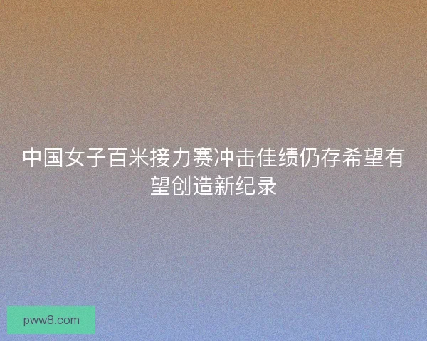 中国女子百米接力赛冲击佳绩仍存希望有望创造新纪录